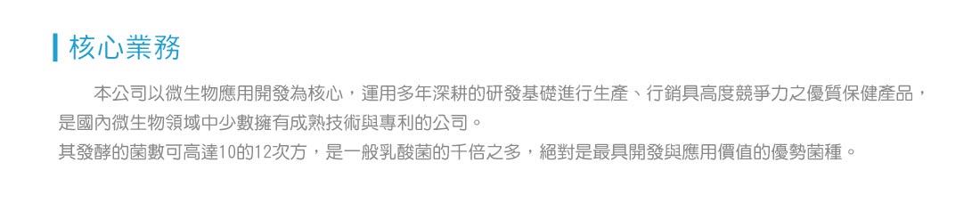 本公司以微生物應用開發為核心，運用多年深耕的研發基礎進行生產、行銷具高度競爭力之優質保健產品， 是國內微生物領域中少數擁有成熟技術與專利的公司。 其發酵的菌數可高達10的12次方，是一般乳酸菌的千倍之多，絕對是最具開發與應用價值的優勢菌種。